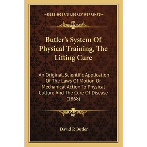 Butler's System Of Physical Training, The Lifting Cure: An Original, Scientific Application Of The Laws Of Motion Or Mechanical Action To Physical Cul