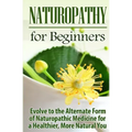 Naturopathy for Beginners: Evolve to the Alternate Form of Naturopathic Medicine for a Healthier, More Natural You