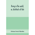 Rising in the world, or, Architects of fate: a book designed to inspire youth to character building, self-culture and noble achievement