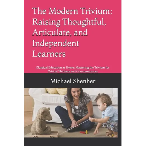The Modern Trivium: Raising Thoughtful, Articulate, and Independent Learners: Classical Education at Home: Mastering the Trivium for Critical Thinkers