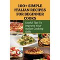 100+ Simple Italian Recipes For Beginner Cooks: Useful Tips To Improve Your Italian Cooking Skills: Simple Italian Cooking
