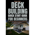 Deck Building Quick Start Guide for Beginners: Step-by-Step Straightforward Guide To Building Decks Simplified For Beginners (With Easy Projects To Ge
