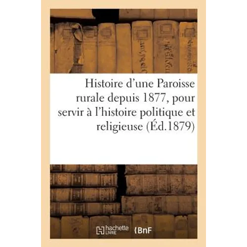 Histoire d'Une Paroisse Rurale Depuis 1877, Pour Servir À l'Histoire Politique Et Religieuse: de Notre Temps