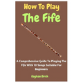 How To Play The Fife: A Comprehensive Guide To Playing The Fife With 10 Songs Suitable For Beginners