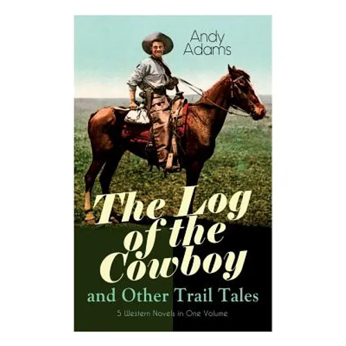 The Log of the Cowboy and Other Trail Tales - 5 Western Novels in One Volume: True Life Narratives of Texas Cowboys and Adventure Novels