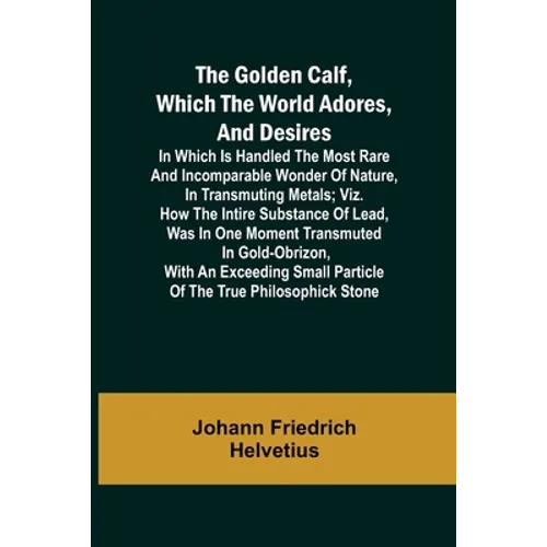 The Golden Calf, Which the World Adores, and Desires; In Which Is Handled the Most Rare and Incomparable Wonder of Nature, in Transmuting Metals; viz.