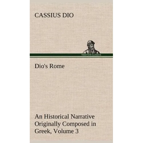 Dio's Rome, Volume 3 An Historical Narrative Originally Composed in Greek During The Reigns of Septimius Severus, Geta and Caracalla, Macrinus, Elagab