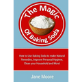 The Magic of Baking Soda: How to Use Baking Soda to make Natural Remedies, Improve Personal Hygiene, Clean your Household and More!