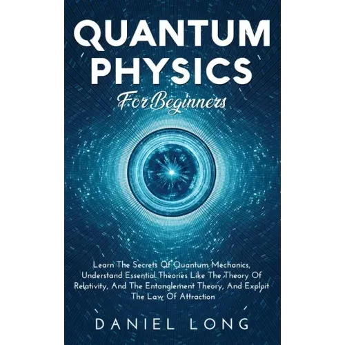 Quantum Physics: Learn The Secrets Of Quantum Mechanics, Understand Essential Theories Like The Theory Of Relativity, And The Entanglement Theory, And