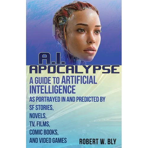 AI Apocalypse: A Guide to Artificial Intelligence as Portrayed in and Predicted By SF Stories, Novels, TV, Films, Comic Books, and Video Games