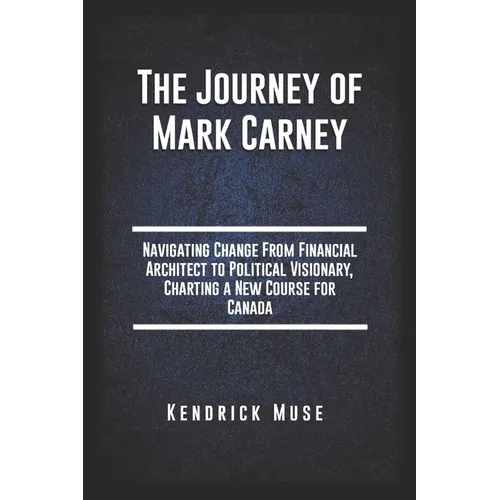 The Journey of Mark Carney: Navigating Change From Financial Architect to Political Visionary, Charting a New Course for Canada
