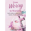 From Worry to Worship God's Path to Living Free from Anxiety, Worry, and Stress: An Anxiety Book Christian Hearts Will Be Transformed By