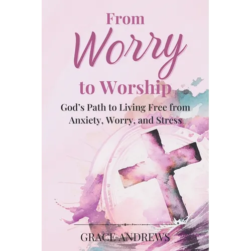 From Worry to Worship God's Path to Living Free from Anxiety, Worry, and Stress: An Anxiety Book Christian Hearts Will Be Transformed By