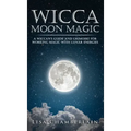 Wicca Moon Magic: A Wiccan's Guide and Grimoire for Working Magic with Lunar Energies