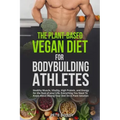 The Plant-Based Vegan Diet for Bodybuilding Athletes: Healthy Muscle, Vitality, High Protein, and Energy for the Rest of your Life. Everything You Nee