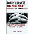 Powerful Prayers for Your Adult Children: How to Pray for Your Children and Secure their Future