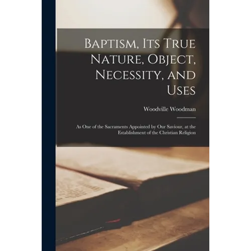 Baptism, Its True Nature, Object, Necessity, and Uses: as One of the Sacraments Appointed by Our Saviour, at the Establishment of the Christian Religi