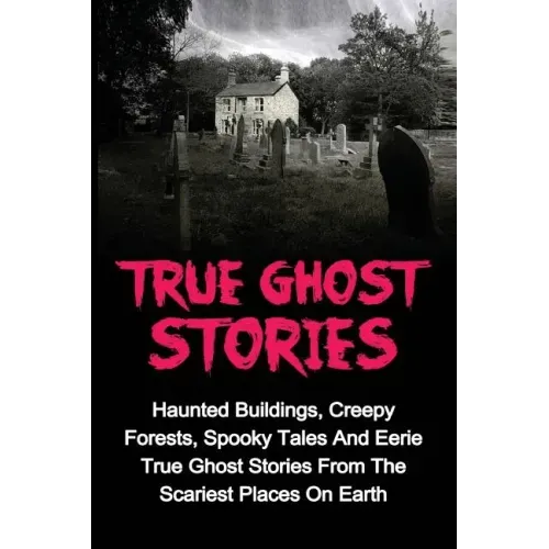 True Ghost Stories: Haunted Buildings, Creepy Forests, Spooky Tales And Eerie True Ghost Stories From The Scariest Places On Earth