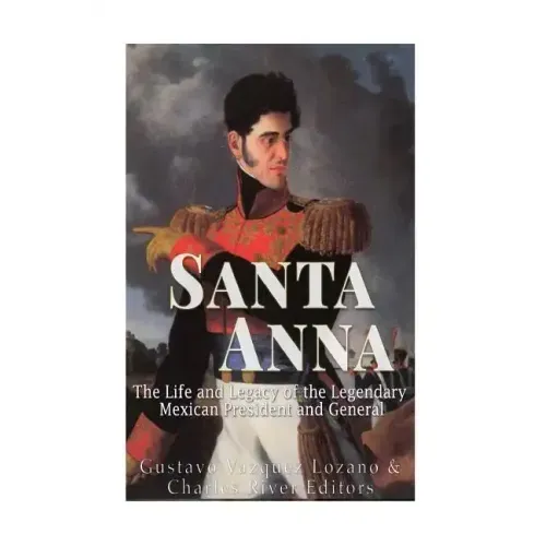 Santa Anna: The Life and Legacy of the Legendary Mexican President and General