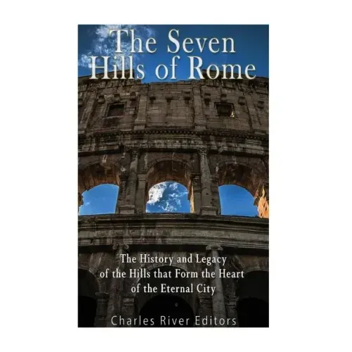 The Seven Hills of Rome: The History and Legacy of the Hills that Form the Heart of the Eternal City
