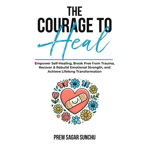 The Courage To Heal: Empower Self-Healing, Break Free from Trauma, Recover & Rebuild Emotional Strength, and Achieve Lifelong Transformatio