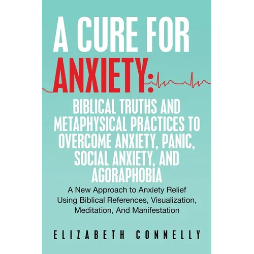 A Cure For Anxiety: Biblical Truths And Metaphysical Practices To Overcome Anxiety, Panic, Social Anxiety, And Agoraphobia: A New Approach to Anxiety