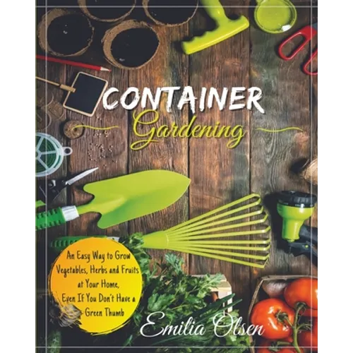 Container Gardening: An Easy Way to Grow Vegetables, Herbs and Fruits at Your Home, Even If You Don't Have a Green Thumb