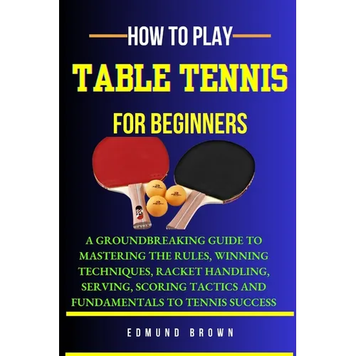 How to Play Table Tennis for Beginners: A groundbreaking guide to mastering the rules, winning techniques, racket handling, serving/scoring tactics an