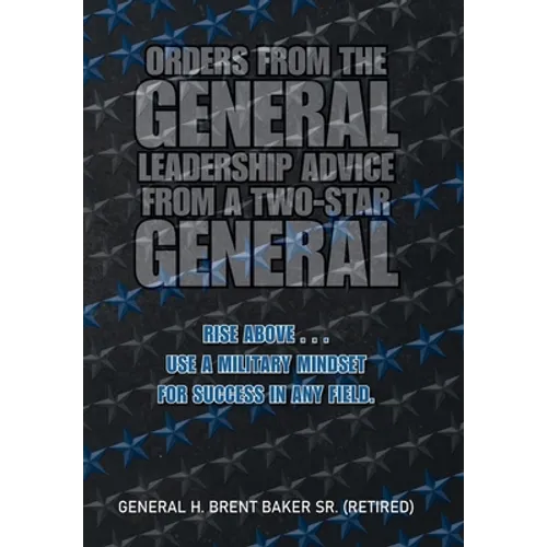 Orders from the General...Leadership Advice from a Two-Star General: Rise Above . . . Use a Military Mindset for Success in Any Field.