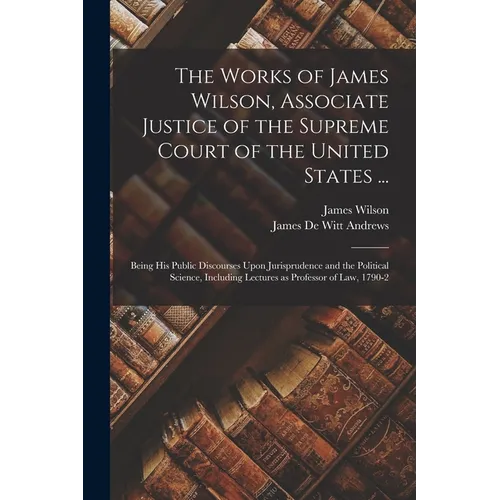 The Works of James Wilson, Associate Justice of the Supreme Court of the United States ...: Being his Public Discourses Upon Jurisprudence and the Pol