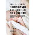 50 Rezepte um die Produktion von Muttermilch zu fördern: Gib deinem Körper die richtige Ernährung, um hochwertige Muttermilch schnell zu produzieren
