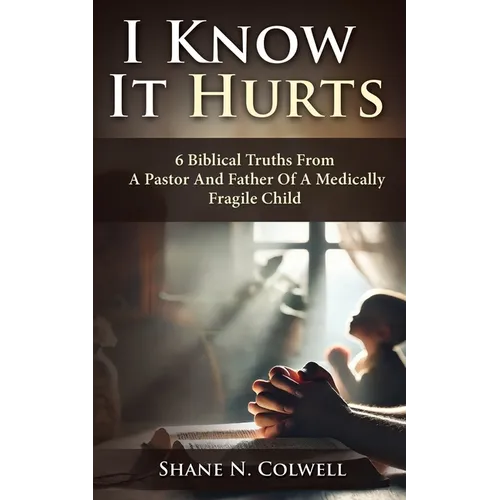 I Know It Hurts: 6 Biblical Truths from a Pastor and Father of a Medically Fragile Child