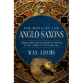 The Birth of the Anglo-Saxons: Three Kings and a History of Britain at the Dawn of the Viking Age