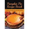 Pumpkin Pie Recipe Book: Delicious Pumpkin Pies And How To Make: Signature Pumpkin Pie Recipe