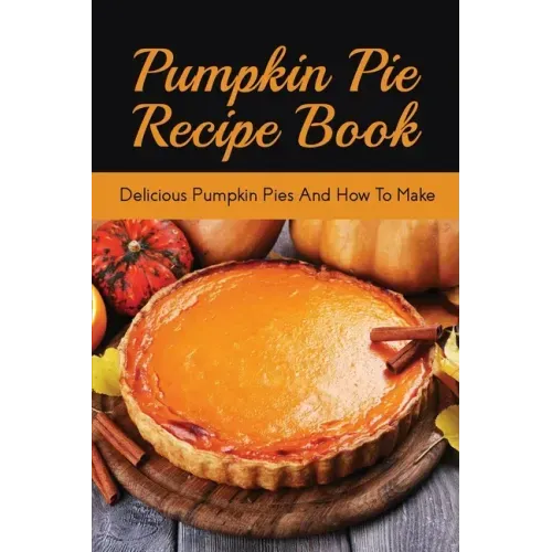 Pumpkin Pie Recipe Book: Delicious Pumpkin Pies And How To Make: Signature Pumpkin Pie Recipe