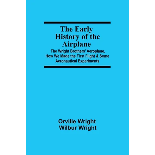 The Early History of the Airplane; The Wright Brothers' Aeroplane, How We Made the First Flight & Some Aeronautical Experiments