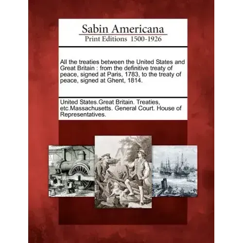 All the Treaties Between the United States and Great Britain: From the Definitive Treaty of Peace, Signed at Paris, 1783, to the Treaty of Peace, Sign