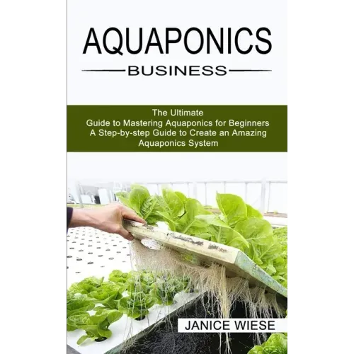 Aquaponics Business: A Step-by-step Guide to Create an Amazing Aquaponics System (The Ultimate Guide to Mastering Aquaponics for Beginners)