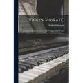 Violin Vibrato: Its Mastery and Artistic Uses: Practical Suggestions for Correct Technical Development and Good Violin Tone Production