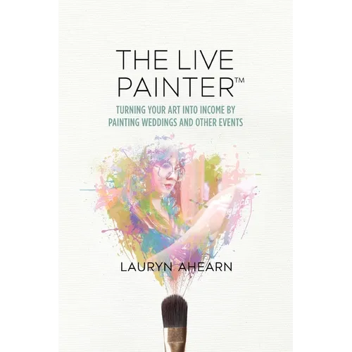 The Live Painter: Turning Your Art Into Income by Painting Weddings and Other Events