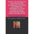 How I Naturally Reversed My Psoriasis, Eczema and Psoriatic Arthritis of 40 Years and Have Remained Free for 3 Years Now: AUTO IMMUNE, GLUTEN FREE, DA