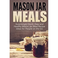 Mason Jar Meals: Surprisingly Quick, Easy and Healthy Mason Jar Meal Recipe Ideas for People on the Go