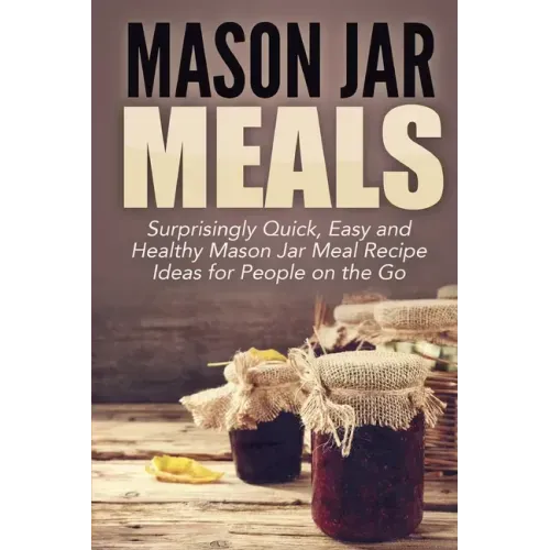 Mason Jar Meals: Surprisingly Quick, Easy and Healthy Mason Jar Meal Recipe Ideas for People on the Go