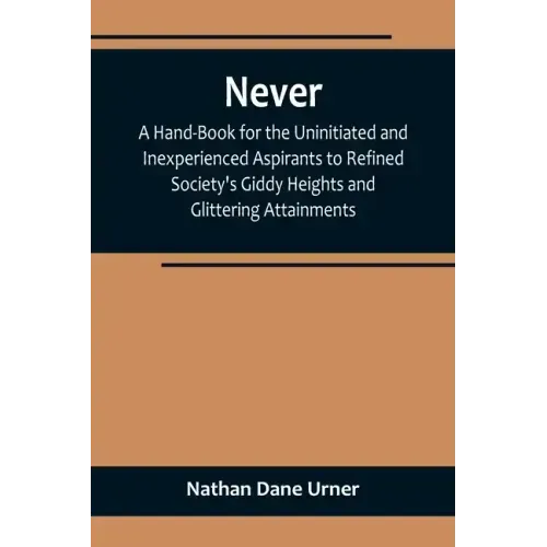 Never: A Hand-Book for the Uninitiated and Inexperienced Aspirants to Refined Society's Giddy Heights and Glittering Attainments.