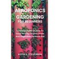 Aeroponics Gardening for Beginners: Essential Guide On How To Grow Healthy Organic Fruits And Vegetables Without Soil