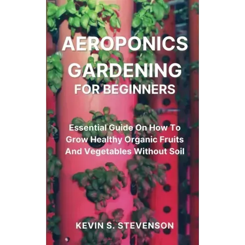 Aeroponics Gardening for Beginners: Essential Guide On How To Grow Healthy Organic Fruits And Vegetables Without Soil