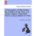 A Description of Manchester by a Native of the Town. [I.E. James Ogden.] Reprinted from a Curious Edition of 1783.