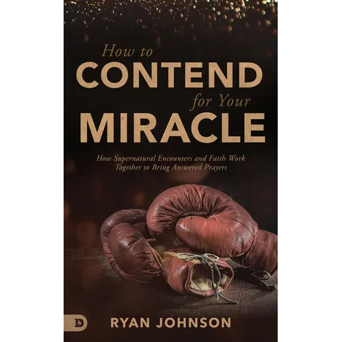 How to Contend for Your Miracle: How Supernatural Encounters and Faith Work Together to Bring Answered Prayers