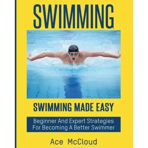 Swimming: Swimming Made Easy: Beginner and Expert Strategies For Becoming A Better Swimmer