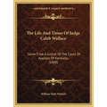 The Life And Times Of Judge Caleb Wallace: Some Time A Justice Of The Court Of Appeals Of Kentucky (1888)